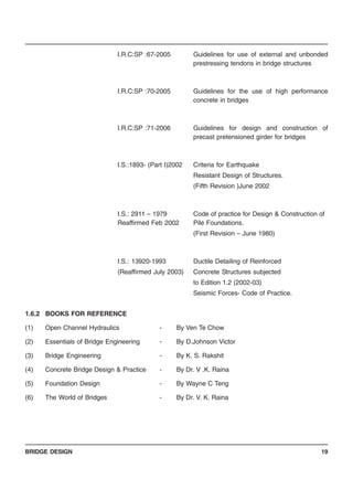 BRIDGE DESIGN 19
I.R.C:SP :67-2005 Guidelines for use of external and unbonded
prestressing tendons in bridge structures
I.R.C:SP :70-2005 Guidelines for the use of high performance
concrete in bridges
I.R.C:SP :71-2006 Guidelines for design and construction of
precast pretensioned girder for bridges
I.S.:1893- (Part I)2002 Criteria for Earthquake
Resistant Design of Structures.
(Fifth Revision )June 2002
I.S.: 2911 – 1979 Code of practice for Design & Construction of
Reaffirmed Feb 2002 Pile Foundations.
(First Revision – June 1980)
I.S.: 13920-1993 Ductile Detailing of Reinforced
(Reaffirmed July 2003) Concrete Structures subjected
to Edition 1.2 (2002-03)
Seismic Forces- Code of Practice.
1.6.2 BOOKS FOR REFERENCE
(1) Open Channel Hydraulics - By Ven Te Chow
(2) Essentials of Bridge Engineering - By D.Johnson Victor
(3) Bridge Engineering - By K. S. Rakshit
(4) Concrete Bridge Design & Practice - By Dr. V .K. Raina
(5) Foundation Design - By Wayne C Teng
(6) The World of Bridges - By Dr. V. K. Raina
 