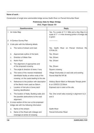 GUIDELINES FOR190
Name of work :
Construction of single lane submersible bridge across Gadhi River on Panvel-Vichumbe Road.
Preliminary Data for Major Bridge.
I.R.C. Paper Clause 101
Questionnaires Reply
1 An Index Map Yes. To a scale of 1”=1 Mile and a Key Map to a
scale of 1” = 4 mile showing portion of bridge site
is given
2 A Contour Survey Plan --------------
3 A site plan with the following details
a. The name of stream and road Yes. Gadhi River on Panvel Vinchure Rd.
V.R.No.55.
b. Approximate outline of the bank Yes. Shown
c. Direction of Water flow Yes. Shown
d. North Point Yes. Shown
e. The alignment of approaches and
of the proposed crossing. Yes. Shown
f. The angle & direction of skew, if any Square crossing
g. The name of the nearest inhabitated Village Vinchumbe on east side and existing
identifiable facility at either ends of the Panvel Adal Rd VR 38
crossing on the roads leading to the site
h. Reference to the position with description Arbitory Bench Mark on Mahadeo Temple plinth
of the Bench mark used as Datum & on CIDCO C.D.Work
j. Location of trial pits or bores each Exposed rock is seen at the site
bearing identification
k. The location of Nalla, Building walls and Yes. One small nalla crossing in alignment no.2
the possible obstructions to the road and 3
alignment.
4 A cross section of the river at the proposed
bridge site with the following information
a. Name of the stream Gadhi River
b. Name of the Road with mileage and Panvel-Vichumbe Road
chainage at centre of crossing
 