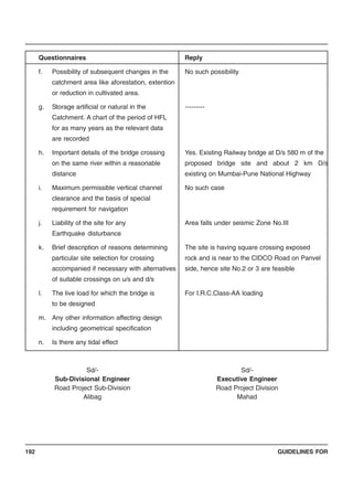 GUIDELINES FOR192
Questionnaires Reply
f. Possibility of subsequent changes in the No such possibility
catchment area like aforestation, extention
or reduction in cultivated area.
g. Storage artificial or natural in the ---------
Catchment. A chart of the period of HFL
for as many years as the relevant data
are recorded
h. Important details of the bridge crossing Yes. Existing Railway bridge at D/s 580 m of the
on the same river within a reasonable proposed bridge site and about 2 km D/s
distance existing on Mumbai-Pune National Highway
i. Maximum permissible vertical channel No such case
clearance and the basis of special
requirement for navigation
j. Liability of the site for any Area falls under seismic Zone No.III
Earthquake disturbance
k. Brief description of reasons determining The site is having square crossing exposed
particular site selection for crossing rock and is near to the CIDCO Road on Panvel
accompanied if necessary with alternatives side, hence site No.2 or 3 are feasible
of suitable crossings on u/s and d/s
l. The live load for which the bridge is For I.R.C.Class-AA loading
to be designed
m. Any other information affecting design
including geometrical specification
n. Is there any tidal effect
Sd/- Sd/-
Sub-Divisional Engineer Executive Engineer
Road Project Sub-Division Road Project Division
Alibag Mahad
 