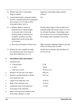 GUIDELINES FOR194
10 Whether high level or submersible Single lane submersible bridge would be
bridge is required sufficient
11 If submersible bridge is proposed whether Yes
the OFL is reported taking into consideration
CE’s circular no.5 of 74 vide no.RRS
1074-26431-P(I),dt 19.07.74
12 a Whether details of existing or Existing railway bridge is there at 600m d/s of
proposed road or railway bridges proposed bridge side having 6 spans of 13.5 m
on the same river in the vicinity c/c with open foundation. Road bridge is also
including details of waterway and there at about 3 km d/s of proposed bridge on
foundation conditions and other NH 4.Details will be submitted in due course
details linked up with survey data
are furnished
b Give name and location of bench mark TBM is located on Mahadeo Temple by the side
of the river having value as 100m
13 Whether the site is suitable for bridge Yes.But there is Kolhapur type Bandhara at 2
cum bandhara as per Govt circular no. km from the site
PLN-1072/119097-PI,dt 14.11.73
II CATCHMENT AREA AND RUNOFF
1 Catchment area
a In Alluvial parts 61.08
b In Plain 100.00
c Total area in sq.km 161.08 sq. km
2 Rainfall in mm per year in the region 2400 mm
3 Maximum recorded intensity of rainfall 4187 mm
in the catchment area
4 Length of the catchment in km 10.50 km
5 Width of the catchment in km 17.50 km
6 Longitudinal slope of the catchment 1 in 600
7 Cross-slope of the catchment
8 Nature of the catchment whether under
forest,under cultivation or urban
 