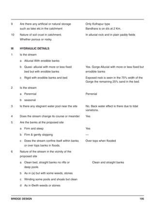 BRIDGE DESIGN 195
9 Are there any artificial or natural storage Only Kolhapur type
such as lake etc.in the catchment Bandhara is on d/s at 2 Km.
10 Nature of soil crust in catchment. In alluvial rock and in plain paddy fields
Whether porous or rocky.
III HYDRAULIC DETAILS
1 Is the stream
a Alluvial With erodible banks
b Quasi- alluvial with more or less fixed Yes. Gorge Alluvial with more or less fixed but
bed but with erodible banks errodible banks
c Rigid with erodible banks and bed Exposed rock is seen in the 75% width of the
Gorge the remaining 25% sand in the bed.
2 Is the stream
a Perennial Perrenial
b seasonal
3 Is there any stagnant water pool near the site No. Back water effect is there due to tidal
variations.
4 Does the stream change its course or meander Yes
5 Are the banks at the proposed site
a Firm and steep Yes
b Firm & gently slopping —
c Does the stream confine itself within banks Over tops when flooded
or over tops banks in floods.
6 Nature of the stream in the vicinity of the
proposed site
a Clean bed, straight banks no rifts or Clean and straight banks
deep pools
b As in (a) but with some weeds, stones
c Winding some pools and shoals but clean
d As in ©with weeds or stones
 