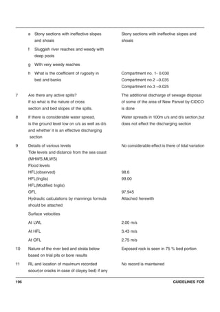 GUIDELINES FOR196
e Stony sections with ineffective slopes Stony sections with ineffective slopes and
and shoals shoals
f Sluggish river reaches and weedy with
deep pools
g With very weedy reaches
h What is the coefficient of rugosity in Compartment no. 1- 0.030
bed and banks Compartment no.2 –0.035
Compartment no.3 –0.025
7 Are there any active spills? The additional discharge of sewage disposal
If so what is the nature of cross of some of the area of New Panvel by CIDCO
section and bed slopes of the spills. is done
8 If there is considerable water spread, Water spreads in 100m u/s and d/s section,but
is the ground level low on u/s as well as d/s does not effect the discharging section
and whether it is an effective discharging
section
9 Details of various levels No considerable effect is there of tidal variation
Tide levels and distance from the sea coast
(MHWS,MLWS)
Flood levels
HFL(observed) 98.6
HFL(Inglis) 99.00
HFL(Modified Inglis)
OFL 97.945
Hydraulic calculations by mannings formula Attached herewith
should be attached
Surface velocities
At LWL 2.00 m/s
At HFL 3.43 m/s
At OFL 2.75 m/s
10 Nature of the river bed and strata below Exposed rock is seen in 75 % bed portion
based on trial pits or bore results
11 RL and location of maximum recorded No record is maintained
scour(or cracks in case of clayey bed) if any
 