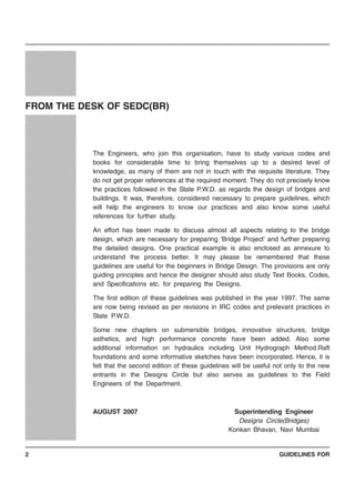 GUIDELINES FOR2
The Engineers, who join this organisation, have to study various codes and
books for considerable time to bring themselves up to a desired level of
knowledge, as many of them are not in touch with the requisite literature. They
do not get proper references at the required moment. They do not precisely know
the practices followed in the State P.W.D. as regards the design of bridges and
buildings. It was, therefore, considered necessary to prepare guidelines, which
will help the engineers to know our practices and also know some useful
references for further study.
An effort has been made to discuss almost all aspects relating to the bridge
design, which are necessary for preparing ‘Bridge Project’ and further preparing
the detailed designs. One practical example is also enclosed as annexure to
understand the process better. It may please be remembered that these
guidelines are useful for the beginners in Bridge Design. The provisions are only
guiding principles and hence the designer should also study Text Books, Codes,
and Specifications etc. for preparing the Designs.
The first edition of these guidelines was published in the year 1997. The same
are now being revised as per revisions in IRC codes and prelevant practices in
State P.W.D.
Some new chapters on submersible bridges, innovative structures, bridge
asthetics, and high performance concrete have been added. Also some
additional information on hydraulics including Unit Hydrograph Method.Raft
foundations and some informative sketches have been incorporated. Hence, it is
felt that the second edition of these guidelines will be useful not only to the new
entrants in the Designs Circle but also serves as guidelines to the Field
Engineers of the Department.
AUGUST 2007 Superintending Engineer
Designs Circle(Bridges)
Konkan Bhavan, Navi Mumbai
12345678901234567890123456
12345678901234567890123456
12345678901234567890123456
12345678901234567890123456
12345678901234567890123456
12345678901234567890123456
12345678901234567890123456
12345678901234567890123456
12345678901234567890123456
12345678901234567890123456
12345678901234567890123456
12345678901234567890123456
12345678901234567890123456
12345678901234567890123456
12345678901234567890123456
12345678901234567890123456
12345678901234567890123456
12345678901234567890123456
12345678901234567890123456
12345678901234567890123456
12345678901234567890123456
12345678901234567890123456
12345678901234567890123456
12345678901234567890123456
12345678901234567890123456
12345678901234567890123456
12345678901234567890123456
12345678901234567890123456
12345678901234567890123456
12345678901234567890123456
12345678901234567890123456
12345678901234567890123456
12345678901234567890123456
12345678901234567890123456
12345678901234567890123456
12345678901234567890123456
12345678901234567890123456
12345678901234567890123456
12345678901234567890123456
12345678901234567890123456
12345678901234567890123456
12345678901234567890123456
12345678901234567890123456
12345678901234567890123456
12345678901234567890123456
12345678901234567890123456
12345678901234567890123456
12345678901234567890123456
12345678901234567890123456
12345678901234567890123456
12345678901234567890123456
12345678901234567890123456
12345678901234567890123456
12345678901234567890123456
12345678901234567890123456
12345678901234567890123456
12345678901234567890123456
12345678901234567890123456
12345678901234567890123456
12345678901234567890123456
12345678901234567890123456
12345678901234567890123456
12345678901234567890123456
12345678901234567890123456
12345678901234567890123456
12345678901234567890123456
12345678901234567890123456
12345678901234567890123456
12345678901234567890123456
12345678901234567890123456
12345678901234567890123456
12345678901234567890123456
12345678901234567890123456
12345678901234567890123456
12345678901234567890123456
12345678901234567890123456
12345678901234567890123456
12345678901234567890123456
12345678901234567890123456
12345678901234567890123456
12345678901234567890123456
12345678901234567890123456
12345678901234567890123456
12345678901234567890123456
12345678901234567890123456
12345678901234567890123456
12345678901234567890123456
12345678901234567890123456
12345678901234567890123456
12345678901234567890123456
12345678901234567890123456
12345678901234567890123456
12345678901234567890123456
12345678901234567890123456
12345678901234567890123456
12345678901234567890123456
12345678901234567890123456
12345678901234567890123456
12345678901234567890123456
12345678901234567890123456
12345678901234567890123456
12345678901234567890123456
12345678901234567890123456
12345678901234567890123456
12345678901234567890123456
12345678901234567890123456
12345678901234567890123456
12345678901234567890123456
12345678901234567890123456
12345678901234567890123456
12345678901234567890123456
12345678901234567890123456
12345678901234567890123456
12345678901234567890123456
12345678901234567890123456
12345678901234567890123456
12345678901234567890123456
12345678901234567890123456
12345678901234567890123456
12345678901234567890123456
12345678901234567890123456
12345678901234567890123456
12345678901234567890123456
12345678901234567890123456
12345678901234567890123456
12345678901234567890123456
12345678901234567890123456
12345678901234567890123456
12345678901234567890123456
1234567890123456789012345612345678901234567890123456
1234567890123456789012345612345678901234567890123456
12345678901234567890123456
12345678901234567890123456
12345678901234567890123456
12345678901234567890123456
12345678901234567890123456
1234567890123456789012345612345678901234567890123456
12345678901234567890123456
12345678901234567890123456
12345678901234567890123456
12345678901234567890123456
12345678901234567890123456
1234567890123456789012345612345678901234567890123456
1234567890123456789012345612345678901234567890123456
12345678901234567890123456
12345678901234567890123456
12345678901234567890123456
1234567890123456789012345612345678901234567890123456
1234567890123456789012345612345678901234567890123456
12345678901234567890123456
12345678901234567890123456
12345678901234567890123456
12345678901234567890123456
12345678901234567890123456
1234567890123456789012345612345678901234567890123456
12345678901234567890123456
12345678901234567890123456
12345678901234567890123456
12345678901234567890123456
12345678901234567890123456
12345678901234567890123456
12345678901234567890123456
1234567890123456789012345612345678901234567890123456
12345678901234567890123456
12345678901234567890123456
12345678901234567890123456
12345678901234567890123456
12345678901234567890123456
1234567890123456789012345612345678901234567890123456
1234567890123456789012345612345678901234567890123456
12345678901234567890123456
12345678901234567890123456
12345678901234567890123456
12345678901234567890123456
12345678901234567890123456
12345678901234567890123456
12345678901234567890123456
1234567890123456789012345612345678901234567890123456
12345678901234567890123456
12345678901234567890123456
12345678901234567890123456
12345678901234567890123456
12345678901234567890123456
FROM THE DESK OF SEDC(BR)
 