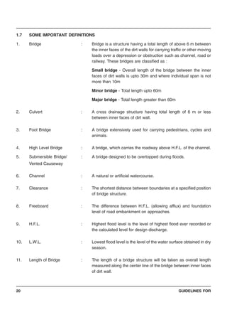 GUIDELINES FOR20
1.7 SOME IMPORTANT DEFINITIONS
1. Bridge : Bridge is a structure having a total length of above 6 m between
the inner faces of the dirt walls for carrying traffic or other moving
loads over a depression or obstruction such as channel, road or
railway. These bridges are classified as :
Small bridge - Overall length of the bridge between the inner
faces of dirt walls is upto 30m and where individual span is not
more than 10m
Minor bridge - Total length upto 60m
Major bridge - Total length greater than 60m
2. Culvert : A cross drainage structure having total length of 6 m or less
between inner faces of dirt wall.
3. Foot Bridge : A bridge extensively used for carrying pedestrians, cycles and
animals.
4. High Level Bridge : A bridge, which carries the roadway above H.F.L. of the channel.
5. Submersible Bridge/ : A bridge designed to be overtopped during floods.
Vented Causeway
6. Channel : A natural or artificial watercourse.
7. Clearance : The shortest distance between boundaries at a specified position
of bridge structure.
8. Freeboard : The difference between H.F.L. (allowing afflux) and foundation
level of road embankment on approaches.
9. H.F.L. : Highest flood level is the level of highest flood ever recorded or
the calculated level for design discharge.
10. L.W.L. : Lowest flood level is the level of the water surface obtained in dry
season.
11. Length of Bridge : The length of a bridge structure will be taken as overall length
measured along the center line of the bridge between inner faces
of dirt wall.
 