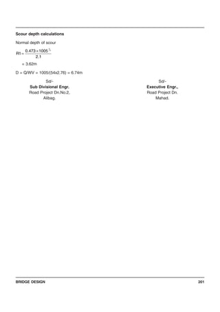 BRIDGE DESIGN 201
Scour depth calculations
Normal depth of scour
= 3.62m
D = Q/WV = 1005/(54x2.76) = 6.74m
Sd/- Sd/-
Sub Divisional Engr. Executive Engr.,
Road Project Dn.No.2, Road Project Dn.
Alibag. Mahad.
1.2
1005473.0
1R
3
1
×
=
 