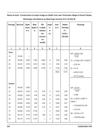 GUIDELINES FOR204
Name of work : Construction of major bridge on Gadhi river near Vichumbe village in Panvel Taluka.
Discharge calculations by Mannings formula O.F.L.97.945 M.
Com.I
16
22
25
28
Comp.II
28
31
34
37
40
43
47
50
53
97.945
95.250
94.210
94.020
94.020
93.570
93.520
93.370
93.320
93.220
93.220
93.170
93.170
—
2.695
3.735
3.925
3.925
4.375
4.425
4.575
4.625
4.725
4.725
4.775
4.775
1.345
3.215
3.830
4.15
4.40
4.50
4.60
4.67
4.725
4.750
4.775
2.695
1.040
0.190
0.45
0.05
0.05
0.25
0.10
—
.050
—
6
3
3
3
3
3
3
3
4
3
3
8.09
9.64
11.49
29.22
12.45
13.20
13.50
13.80
14.01
18.90
14.25
14.32
6.58
3.18
3.00
12.76
3.03
3.00
3.00
3.01
3.00
4.00
3.00
3.00
Chainage
1.
Bed level
2.
Depth
below
in m
3.
Mean
depth in
m.
4.
Diff.
In depth
between
two
success-
ive
level(D)
5.
length
in
m
(L)
6.
Area
4 x 6
7.
Wetted
Perimeter
P =
L2+D2 =
(5)2+(6)2
Discharge
8.
A/P = 29.22=-2.29
12.76
V1 = (1/.03)x 2.292/3
x 0.00161/2
= 2.32 m/s
Q1 = A1 V1
= 29.22 X 2.32
= 67.79 cumecs.
A/P = 210.34
46.06
= 4.566
V2 = (1/0.04) x 4.566 2/3
x
0.0016 1/2
= (1/0.04)x2.75x 0.04
= 2.75 m/s.
Q2 = 210.34 x 2.75
= 578.43Cumecs.
 