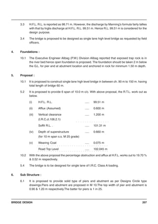 BRIDGE DESIGN 207
3.3 H.F.L. R.L. is reported as 98.71 m. However, the discharge by Manning’s formula fairly tallies
with that by Inglis discharge at H.F.L. R.L. 99.51 m. Hence R.L. 99.51 m is considered for the
design purpose.
3.4 The bridge is proposed to be designed as single lane high level bridge as requested by field
officers.
4. Foundations :
10.1 The Executive Engineer Alibag (P.W.) Division Alibag reported that exposed trap rock is in
the river bed hence open foundation is proposed. The foundation should be taken 2 m below
the G.L. for pier and at abutment location and anchored in rock for minimum 1.50 m depth.
5. Proposal :
10.1 It is proposed to construct single lane high level bridge in between ch. 90 m to 150 m. having
total length of bridge 60 m.
5.2 It is proposed to provide 6 span of 10.0 m c/c. With above proposal, the R.T.L. work out as
below.
(i) H.F.L. R.L. ..... 99.51 m
(ii) Afflux (Assumed) ..... 0.600 m
(iii) Vertical clearance ..... 1.200 m
(I.R.C.cl.106.2.1)
Soffit R.L. . ..... 101.31 m
(iv) Depth of superstructure ..... 0.660 m
(for 10 m span s.s. M 25 grade)
(v) Wearing Coat ..... 0.075 m
Road Top Level ..... 102.045 m
10.2 With the above proposal the percentage obstruction and afflux at H.F.L. works out to 19.70 %
& 0.52 m respectively.
5.4 The bridge is to be designed for single lane of I.R.C. Class A loading.
6. Sub Structure :
6.1 It is proposed to provide solid type of piers and abutment as per Designs Circle type
drawings.Piers and abutment are proposed in M 10.The top width of pier and abutment is
0.90 & 1.20 m respectively.The batter for piers is 1 in 25.
○ ○ ○ ○ ○ ○ ○ ○ ○ ○ ○ ○ ○ ○ ○
○ ○ ○ ○ ○ ○ ○ ○ ○ ○ ○ ○ ○ ○ ○ ○ ○ ○ ○ ○ ○ ○ ○ ○ ○ ○ ○ ○ ○ ○ ○ ○ ○
○ ○ ○ ○ ○ ○ ○ ○ ○ ○ ○ ○ ○ ○ ○ ○ ○ ○ ○ ○ ○ ○ ○ ○ ○ ○ ○ ○ ○ ○ ○ ○ ○
 
