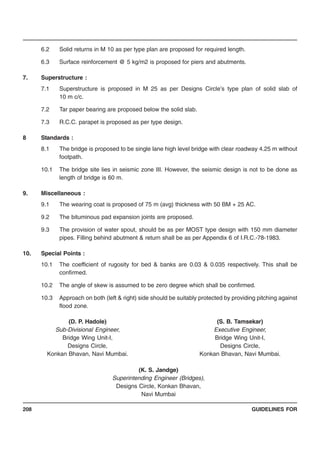 GUIDELINES FOR208
6.2 Solid returns in M 10 as per type plan are proposed for required length.
6.3 Surface reinforcement @ 5 kg/m2 is proposed for piers and abutments.
7. Superstructure :
7.1 Superstructure is proposed in M 25 as per Designs Circle’s type plan of solid slab of
10 m c/c.
7.2 Tar paper bearing are proposed below the solid slab.
7.3 R.C.C. parapet is proposed as per type design.
8 Standards :
8.1 The bridge is proposed to be single lane high level bridge with clear roadway 4.25 m without
footpath.
10.1 The bridge site lies in seismic zone III. However, the seismic design is not to be done as
length of bridge is 60 m.
9. Miscellaneous :
9.1 The wearing coat is proposed of 75 m (avg) thickness with 50 BM + 25 AC.
9.2 The bituminous pad expansion joints are proposed.
9.3 The provision of water spout, should be as per MOST type design with 150 mm diameter
pipes. Filling behind abutment & return shall be as per Appendix 6 of I.R.C.-78-1983.
10. Special Points :
10.1 The coefficient of rugosity for bed & banks are 0.03 & 0.035 respectively. This shall be
confirmed.
10.2 The angle of skew is assumed to be zero degree which shall be confirmed.
10.3 Approach on both (left & right) side should be suitably protected by providing pitching against
flood zone.
(D. P. Hadole) (S. B. Tamsekar)
Sub-Divisional Engineer, Executive Engineer,
Bridge Wing Unit-I, Bridge Wing Unit-I,
Designs Circle, Designs Circle,
Konkan Bhavan, Navi Mumbai. Konkan Bhavan, Navi Mumbai.
(K. S. Jandge)
Superintending Engineer (Bridges),
Designs Circle, Konkan Bhavan,
Navi Mumbai
 