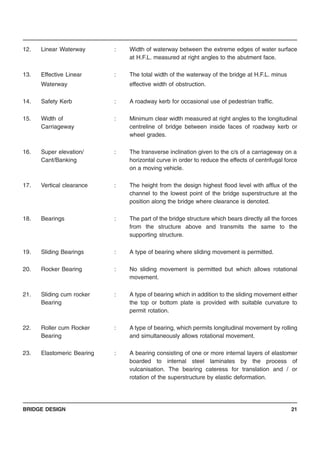 BRIDGE DESIGN 21
12. Linear Waterway : Width of waterway between the extreme edges of water surface
at H.F.L. measured at right angles to the abutment face.
13. Effective Linear : The total width of the waterway of the bridge at H.F.L. minus
Waterway effective width of obstruction.
14. Safety Kerb : A roadway kerb for occasional use of pedestrian traffic.
15. Width of : Minimum clear width measured at right angles to the longitudinal
Carriageway centreline of bridge between inside faces of roadway kerb or
wheel grades.
16. Super elevation/ : The transverse inclination given to the c/s of a carriageway on a
Cant/Banking horizontal curve in order to reduce the effects of centrifugal force
on a moving vehicle.
17. Vertical clearance : The height from the design highest flood level with afflux of the
channel to the lowest point of the bridge superstructure at the
position along the bridge where clearance is denoted.
18. Bearings : The part of the bridge structure which bears directly all the forces
from the structure above and transmits the same to the
supporting structure.
19. Sliding Bearings : A type of bearing where sliding movement is permitted.
20. Rocker Bearing : No sliding movement is permitted but which allows rotational
movement.
21. Sliding cum rocker : A type of bearing which in addition to the sliding movement either
Bearing the top or bottom plate is provided with suitable curvature to
permit rotation.
22. Roller cum Rocker : A type of bearing, which permits longitudinal movement by rolling
Bearing and simultaneously allows rotational movement.
23. Elastomeric Bearing : A bearing consisting of one or more internal layers of elastomer
boarded to internal steel laminates by the process of
vulcanisation. The bearing cateress for translation and / or
rotation of the superstructure by elastic deformation.
 