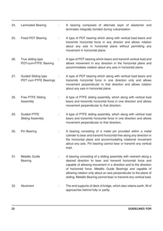 GUIDELINES FOR22
24. Laminated Bearing : A bearing composed of alternate layer of elastomer and
laminates integrally bonded during vulcanisation.
25. Fixed POT Bearing : A type of POT bearing which along with vertical load bears and
transmits horizontal force in any director and allows rotation
about any axis in horizontal plane without permitting any
movement in horizontal plane.
26. True sliding type : A type of POT bearing which bears and transmit vertical load and
POT-cum-PTFE Bearing allows movement in any direction in the horizontal plane and
accommodates rotation about any axis in horizontal plane.
27. Guided Sliding type : A type of POT bearing which along with vertical load bears and
POT cum PTFE Bearings transmits horizontal force in one direction only and allows
movement perpendicular to that direction and allows rotation
about any axis in horizontal plane.
28. Free PTFE Sliding : A type of PTFE sliding assembly, which along with vertical load
Assembly bears and transmits horizontal force in one direction and allows
movement perpendicular to that direction.
29. Guided PTFE : A type of PTFE sliding assembly, which along with vertical load
Sliding Assembly bears and transmits horizontal force in one direction and allows
movement perpendicular to that direction.
30. Pin Bearing : A bearing consisting of a metal pin provided within a metal
cylinder to bear and transmit horizontal free along any direction in
the horizontal plane and accommodating rotational movement
about any axis. Pin bearing cannot bear or transmit any vertical
load.
31. Metallic Guide : A bearing consisting of a sliding assembly with restraint along a
Bearing desired direction to bear and transmit horizontal force and
capable of allowing movement in a direction and to the direction
of horizontal force. Metallic Guide Bearings and capable of
allowing rotation only about an axis perpendicular to the plane of
sliding. Metallic Bearing cannot bear or transmit any vertical load.
32. Abutment : The end supports of deck of bridge, which also retains earth, fill of
approaches behind fully or partly.
 
