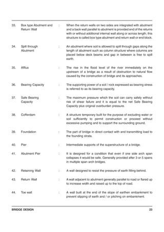 BRIDGE DESIGN 23
33. Box type Abutment and : When the return walls on two sides are integrated with abutment
Return Wall and a back wall parallel to abutment is provided end of the returns
with or without additional internal wall along or across length, this
structure is called box type abutment and return wall or end block.
34. Spill through : An abutment where soil is allowed to spill through gaps along the
Abutment length of abutment such as column structure where columns are
placed below deck beams and gap in between is free to spill
earth.
35. Afflux : The rise in the flood level of the river immediately on the
upstream of a bridge as a result of obstruction to natural flow
caused by the construction of bridge and its approaches.
36. Bearing Capacity : The supporting power of a soil / rock expressed as bearing stress
is referred to as its bearing capacity.
37. Safe Bearing : The maximum pressure which the soil can carry safely without
Capacity risk of shear failure and it is equal to the net Safe Bearing
Capacity plus original overburden pressure.
38. Cofferdam : A structure temporary built for the purpose of excluding water or
soil sufficiently to permit construction or proceed without
excessive pumping and to support the surrounding ground.
39. Foundation : The part of bridge in direct contact with and transmitting load to
the founding strata.
40. Pier : Intermediate supports of the superstructure of a bridge.
41. Abutment Pier : It is designed for a condition that even if one side arch span
collapses it would be safe. Generally provided after 3 or 5 spans
in multiple span arch bridges.
42. Retaining Wall : A wall designed to resist the pressure of earth filling behind.
43. Return Wall : A wall adjacent to abutment generally parallel to road or flared up
to increase width and raised up to the top of road.
44. Toe wall : A wall built at the end of the slope of earthen embankment to
prevent slipping of earth and / or pitching on embankment.
 