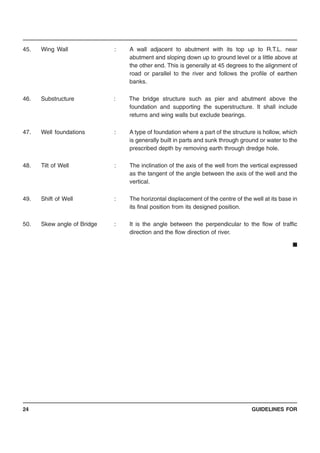 GUIDELINES FOR24
45. Wing Wall : A wall adjacent to abutment with its top up to R.T.L. near
abutment and sloping down up to ground level or a little above at
the other end. This is generally at 45 degrees to the alignment of
road or parallel to the river and follows the profile of earthen
banks.
46. Substructure : The bridge structure such as pier and abutment above the
foundation and supporting the superstructure. It shall include
returns and wing walls but exclude bearings.
47. Well foundations : A type of foundation where a part of the structure is hollow, which
is generally built in parts and sunk through ground or water to the
prescribed depth by removing earth through dredge hole.
48. Tilt of Well : The inclination of the axis of the well from the vertical expressed
as the tangent of the angle between the axis of the well and the
vertical.
49. Shift of Well : The horizontal displacement of the centre of the well at its base in
its final position from its designed position.
50. Skew angle of Bridge : It is the angle between the perpendicular to the flow of traffic
direction and the flow direction of river.
■
 