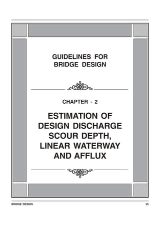 BRIDGE DESIGN 25
123456789012345678123456789012345678
123456789012345678
123456789012345678
123456789012345678
123456789012345678
123456789012345678
123456789012345678
123456789012345678
123456789012345678123456789012345678
123456789012345678
123456789012345678
123456789012345678
123456789012345678
123456789012345678
123456789012345678
123456789012345678
123456789012345678
123456789012345678
123456789012345678
123456789012345678
123456789012345678
123456789012345678
123456789012345678
123456789012345678
123456789012345678
123456789012345678
123456789012345678
123456789012345678
123456789012345678
123456789012345678
123456789012345678
123456789012345678123456789012345678
123456789012345678
123456789012345678
123456789012345678
123456789012345678
123456789012345678
123456789012345678
123456789012345678
123456789012345678123456789012345678
123456789012345678
123456789012345678
123456789012345678
123456789012345678
123456789012345678
123456789012345678
123456789012345678
123456789012345678
123456789012345678
123456789012345678
123456789012345678
123456789012345678
123456789012345678
123456789012345678
123456789012345678
123456789012345678
123456789012345678
123456789012345678
123456789012345678
123456789012345678
123456789012345678
123456789012345678
GUIDELINES FOR
BRIDGE DESIGN
CHAPTER - 2
ESTIMATION OF
DESIGN DISCHARGE
SCOUR DEPTH,
LINEAR WATERWAY
AND AFFLUX
i
i
 