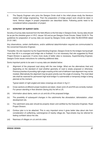 BRIDGE DESIGN 27
2. The Deputy Engineer who joins the Designs Circle shall in the initial phase study the literature
related with bridge engineering. Then the preparation of bridge project work should be taken in
hand. Various stages in project preparation are described below. Following points need to be
considered before preparation of project.
2.1 SCRUTINY OF SURVEY DATA
Scrutiny of survey data received from the field officers is the first step in Designs Circle. Survey data should
be as per the checklist given in I.R.C. clause 102 and as per Designs Circle Circular, Dated 18.09.74. The
guidelines for preparation of survey data are issued by Designs Circle under letter No.BC/CIR/93 dated
31.01.1961.
Any observations, certain clarifications, and/or additional data/information required are communicated to
the concerned Executive Engineer.
Thereafter, the site inspection by the Superintending Engineer, Designs Circle for the bridges having length
more than 60 m is arranged and bridge site is finalised. It is not necessary that site suggested by Road
Project Division is approved. If some more study of better sites is necessary, Superintending Engineer,
Designs Circle issues instructions for collecting additional data.
Some important points to be seen in survey data are detailed below:
(i) Alignment of the proposed road along with the new bridge. What are the alternatives tried and
depending on the standard of road whether geometry of road is wisely proposed or otherwise.
Previous practise of providing right angle crossing at the cost of deficient road alignment may not be
insisted. Alternatively the alignment may be given priority over the angle of crossing. The most ideal
site shall be reserved for permanent high level bridge if a submersible or temporary bridge is being
planned at the moment.
Typical sketch of right angled and skew crossings are shown in fig 2.1
(ii) Cross sections at different proper locations are taken, drawn and L/S and R/S are correctly marked.
For person standing in flow direction (facing d/s) his left is L/S.
(iii) Information about dams, weirs on u/s and d/s of the proposed bridge.
(iv) The possibility of subsequent changes in the catchments like aforestation, deforestation, urban
development etc.
(v) The catchment area plan should be properly drawn and certified by the Executive Engineer, Road
Project Division.
(vi) Contour plan is to be attached. This is very important since it gives better idea about site from
consideration of outflanking, submergence of nearby village etc. Topo-sheets may be referred for
feeling confident about the site.
(vii) Nearness of villages on u/s and d/s sides.
 
