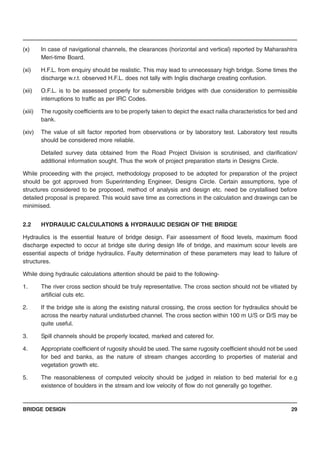 BRIDGE DESIGN 29
(x) In case of navigational channels, the clearances (horizontal and vertical) reported by Maharashtra
Meri-time Board.
(xi) H.F.L. from enquiry should be realistic. This may lead to unnecessary high bridge. Some times the
discharge w.r.t. observed H.F.L. does not tally with Inglis discharge creating confusion.
(xii) O.F.L. is to be assessed properly for submersible bridges with due consideration to permissible
interruptions to traffic as per IRC Codes.
(xiii) The rugosity coefficients are to be properly taken to depict the exact nalla characteristics for bed and
bank.
(xiv) The value of silt factor reported from observations or by laboratory test. Laboratory test results
should be considered more reliable.
Detailed survey data obtained from the Road Project Division is scrutinised, and clarification/
additional information sought. Thus the work of project preparation starts in Designs Circle.
While proceeding with the project, methodology proposed to be adopted for preparation of the project
should be got approved from Superintending Engineer, Designs Circle. Certain assumptions, type of
structures considered to be proposed, method of analysis and design etc. need be crystallised before
detailed proposal is prepared. This would save time as corrections in the calculation and drawings can be
minimised.
2.2 HYDRAULIC CALCULATIONS & HYDRAULIC DESIGN OF THE BRIDGE
Hydraulics is the essential feature of bridge design. Fair assessment of flood levels, maximum flood
discharge expected to occur at bridge site during design life of bridge, and maximum scour levels are
essential aspects of bridge hydraulics. Faulty determination of these parameters may lead to failure of
structures.
While doing hydraulic calculations attention should be paid to the following-
1. The river cross section should be truly representative. The cross section should not be vitiated by
artificial cuts etc.
2. If the bridge site is along the existing natural crossing, the cross section for hydraulics should be
across the nearby natural undisturbed channel. The cross section within 100 m U/S or D/S may be
quite useful.
3. Spill channels should be properly located, marked and catered for.
4. Appropriate coefficient of rugosity should be used. The same rugosity coefficient should not be used
for bed and banks, as the nature of stream changes according to properties of material and
vegetation growth etc.
5. The reasonableness of computed velocity should be judged in relation to bed material for e.g
existence of boulders in the stream and low velocity of flow do not generally go together.
 