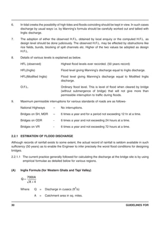 GUIDELINES FOR30
4A
A7000
Q
+
=
6. In tidal creeks the possibility of high tides and floods coinciding should be kept in view. In such cases
discharge by usual ways i.e. by Manning’s formula should be carefully worked out and tallied with
Inglis discharge.
7. The adoption of either the observed H.F.L. obtained by local enquiry or the computed H.F.L. as
design level should be done judiciously. The observed H.F.L. may be effected by obstructions like
rice fields, bunds, blocking of spill channels etc. Higher of the two values be adopted as design
H.F.L.
8. Details of various levels is explained as below.
HFL (observed) Highest flood levels ever recorded. (50 years record)
HFL(Inglis) Flood level giving Manning’s discharge equal to Inglis discharge.
HFL(Modified Inglis) Flood level giving Manning’s discharge equal to Modified Inglis
discharge.
O.F.L. Ordinary flood level. This is level of flood when cleared by bridge
(without submergence of bridge) that will not give more than
permissible interruption to traffic during floods.
9. Maximum permissible interruptions for various standards of roads are as follows-
National Highways – No interruptions.
Bridges on SH, MDR – 6 times a year and for a period not exceeding 12 hr at a time.
Bridges on ODR - 6 times a year and not exceeding 24 hours at a time.
Bridges on VR - 6 times a year and not exceeding 72 hours at a time.
2.2.1 ESTIMATION OF FLOOD DISCHARGE
Although records of rainfall exists to some extent, the actual record of rainfall is seldom available in such
sufficiency (50 years) as to enable the Engineer to infer precisely the worst flood conditions for designing
bridges.
2.2.1.1 The current practice generally followed for calculating the discharge at the bridge site is by using
empirical formulae as detailed below for various regions.
(A) Inglis Formula (for Western Ghats and Tapi Valley)
Where Q = Discharge in cusecs (ft
3
/s)
A = Catchment area in sq. miles.
 