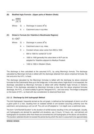 BRIDGE DESIGN 31
(B) Modified Ingis Formula : (Upper parts of Western Ghats)
Where Q = Discharge in cusecs (ft
3
/s)
A = Catchment area in sq.miles.
(C) Dicken’s Formula (for Vidarbha & Marathwada Regions)
Where Q = Discharge in cusecs (ft
3
/s)
A = Catchment area in sq. miles.
C = Constant whose value varies from 800 to 1600
= 800 to 1000 for rainfall 25" to 50"
= 1000 to 1400 generally this value taken in M.P can be
adopted for Vidarbha adjacent to Madhya Pradesh
= 1400 to 1600 in Western Ghats.
The discharge is then calculated at the assumed H.F.L. by using Manning’s formula. The discharge
calculated by Manning’s formula is tallied with the discharge obtained from above empirical formulae. By
trial and error the H.F.L. is fixed.
The discharge calculated by the Manning’s formulae is tallied with the discharge by above empirical
formulae for the Catchments Area up to the bridge site. In the areas where ‘Inglis flood’ is not expected, the
discharge calculated by Manning’s formulae is tallied with either Modified Inglis formula or Dicken’s
formula. If the discharge calculated by Manning’s formulae is less than the above empirical formulae
discharge, the H.F.L. is raised suitably to get the ‘designed H.F.L.’ and vice-versa. The bridge is designed
on the basis of H.F.L. so fixed with due consideration to observed flood level.
2.2.1.2 Discharge by Unit hydrograph Method
The Unit Hydrograph, frequently termed as the unit graph, is defined as the hydrograph of storm run-off at
a given point in a river, resulting from an isolated rainfall of unit duration occurring uniformly over the
catchment, and producing a unit run-off. The unit run-off adopted is 1 cm depth over a catchment area.
The term “Unit-Rainfall Duration” is the duration of rainfall excess resulting in the unit hydrograph. Usually,
unit hydrographs are derived for specified unit durations, say, 6 hours, 12 hours. etc., and derived unit
hydrographs for durations other than these are converted into unit hydrographs of the above unit durations.
The duration selected should not exceed the period during which the storm is assumed to be approximately
4A
A4000
Q
+
=
[ ] 4
3
ACQ =
 