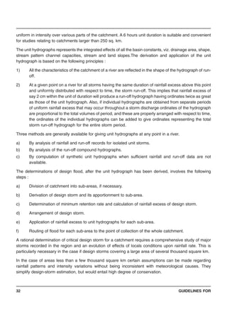 GUIDELINES FOR32
uniform in intensity over various parts of the catchment. A 6 hours unit duration is suitable and convenient
for studies relating to catchments larger than 250 sq. km.
The unit hydrographs represents the integrated effects of all the basin constants, viz. drainage area, shape,
stream pattern channel capacities, stream and land slopes.The derivation and application of the unit
hydrograph is based on the following principles :
1) All the characteristics of the catchment of a river are reflected in the shape of the hydrograph of run-
off.
2) At a given point on a river for all storms having the same duration of rainfall excess above this point
and uniformly distributed with respect to time, the storm run-off. This implies that rainfall excess of
say 2 cm within the unit of duration will produce a run-off hydrograph having ordinates twice as great
as those of the unit hydrograph. Also, if individual hydrographs are obtained from separate periods
of uniform rainfall excess that may occur throughout a storm discharge ordinates of the hydrograph
are proportional to the total volumes of period, and these are properly arranged with respect to time,
the ordinates of the individual hydrographs can be added to give ordinates representing the total
storm run-off hydrograph for the entire storm period.
Three methods are generally available for giving unit hydrographs at any point in a river.
a) By analysis of rainfall and run-off records for isolated unit storms.
b) By analysis of the run-off compound hydrographs.
c) By computation of synthetic unit hydrographs when sufficient rainfall and run-off data are not
available.
The determinations of design flood, after the unit hydrograph has been derived, involves the following
steps :
a) Division of catchment into sub-areas, if necessary.
b) Derivation of design storm and its apportionment to sub-area.
c) Determination of minimum retention rate and calculation of rainfall excess of design storm.
d) Arrangement of design storm.
e) Application of rainfall excess to unit hydrographs for each sub-area.
f) Routing of flood for each sub-area to the point of collection of the whole catchment.
A rational determination of critical design storm for a catchment requires a comprehensive study of major
storms recorded in the region and an evolution of effects of locals conditions upon rainfall rate. This is
particularly necessary in the case if design storms covering a large area of several thousand square km.
In the case of areas less than a few thousand square km certain assumptions can be made regarding
rainfall patterns and intensity variations without being inconsistent with meteorological causes. They
simplify design-storm estimation, but would entail high degree of conservation.
 