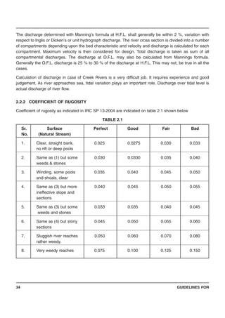 GUIDELINES FOR34
The discharge determined with Manning’s formula at H.F.L. shall generally be within 2 %, variation with
respect to Inglis or Dicken’s or unit hydrograph discharge. The river cross section is divided into a number
of compartments depending upon the bed characteristic and velocity and discharge is calculated for each
compartment. Maximum velocity is then considered for design. Total discharge is taken as sum of all
compartmental discharges. The discharge at O.F.L. may also be calculated from Mannings formula.
Generally the O.F.L. discharge is 25 % to 30 % of the discharge at H.F.L. This may not, be true in all the
cases.
Calculation of discharge in case of Creek Rivers is a very difficult job. It requires experience and good
judgement. As river approaches sea, tidal variation plays an important role. Discharge over tidal level is
actual discharge of river flow.
2.2.2 COEFFICIENT OF RUGOSITY
Coefficient of rugosity as indicated in IRC SP 13-2004 are indicated on table 2.1 shown below
TABLE 2.1
Sr. Surface Perfect Good Fair Bad
No. (Natural Stream)
1. Clear, straight bank, 0.025 0.0275 0.030 0.033
no rift or deep pools
2. Same as (1) but some 0.030 0.0330 0.035 0.040
weeds & stones
3. Winding, some pools 0.035 0.040 0.045 0.050
and shoals, clear
4. Same as (3) but more 0.040 0.045 0.050 0.055
ineffective slope and
sections
5. Same as (3) but some 0.033 0.035 0.040 0.045
weeds and stones
6. Same as (4) but stony 0.045 0.050 0.055 0.060
sections
7. Sluggish river reaches 0.050 0.060 0.070 0.080
rather weedy.
8. Very weedy reaches 0.075 0.100 0.125 0.150
 
