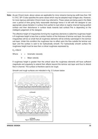 BRIDGE DESIGN 35
Note : As per Chow’s book, above values are applicable for minor streams having top width less than 100
ft. I.R.C. SP-13 also specifies the same values which may be adopted major bridges also. However,
for more rigorous estimation Chow’s book may referred to. These values are being used in the State
over a period of time giving fairly reasonable discharge hence it is left with the designer to use
appropriate values.Variation in surface from perfect to bad refers to regime channel having perfect
surface and then disturbance in surface leads towards bad surface.This is depending on the
intelligent judgement of the designer.
The effective height of irregularities forming the roughness elements is called the roughness height
k.If roughness height is less than a certain fraction of the thickness of laminar sub layer, the surface
irregularities will be so small that all roughness elements will be entirely submerged in the laminar
sub layer. Under this condition the roughness has no effect upon the flow outside the laminar sub
layer and the surface is said to be hydraulically smooth. For hydraulically smooth surface the
roughness height must be less than a critical roughness expressed by
Kc=100v/V
Where v = kinematic viscosity
V = Mean velocity
If roughness height is greater than the critical value the roughness elements will have sufficient
magnitude and angularity to extend their effects beyond the laminar sub layer and thus to disturb
flow in channel. The surface is therefore said to be rough.
Smooth and rough surfaces are indicated in fig. 2.3 shown below
 