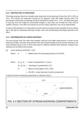 GUIDELINES FOR36
2.2.3 OBSTRUCTION TO DISCHARGE
The bridge proposal should not normally cause obstruction to the discharge of more than 20% to 25% at
H.F.L. This includes the obstruction caused by the approach roads and bridge structure itself. The
percentage of obstruction to discharge should be calculated for design H.F.L., O.F.L. and flood level equal
to road top level over bridge (for submersible bridges) in each case and normally the limits shall be
satisfied. However, if the afflux and velocity are low then higher obstruction may not be objectionable.
In case of raft foundations, it is reasonable to assume total cross sectional area (available as 30 cm )above
top of raft slab for calculating discharge through vents and corresponding percentage obstruction and
afflux.
2.2.4 DETERMINATION OF LINEAR WATERWAY
The area through which the water flows between nalla bed and bridge superstructure is known as the
waterway of bridge. The linear measurement of this area along the bridge is known as linear waterway. This
linear waterway equal to sum of all the clear spans is called as effective linear waterway. Roughly linear
waterway can be determined as below.
(a) Linear waterway at HFL/OFL = A/D
Where A = Wetted area of the discharging sections at HFL/OFL
Where A1, A2, A3 = Areas of compartments 1,2 and 3
Q1, Q2, Q3 = Discharge of compartments 1,2,3
D = Maximum flood depth at HFL or OFL
= HFL/OFL - lowest bed level of central compartment.
A section of stream indicating compartments is indicated in fig.2.4
BED
H.F.L
COMPARTMENTS
1
2
3
FIG. 2.4 SECTION OF STREAM SHOWING COMPARTMENTS
 