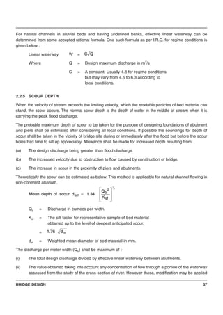 BRIDGE DESIGN 37
For natural channels in alluvial beds and having undefined banks, effective linear waterway can be
determined from some accepted rational formula. One such formula as per I.R.C. for regime conditions is
given below :
Linear waterway W =
Where Q = Design maximum discharge in m
3
/s
C = A constant. Usually 4.8 for regime conditions
but may vary from 4.5 to 6.3 according to
local conditions.
2.2.5 SCOUR DEPTH
When the velocity of stream exceeds the limiting velocity, which the erodable particles of bed material can
stand, the scour occurs. The normal scour depth is the depth of water in the middle of stream when it is
carrying the peak flood discharge.
The probable maximum depth of scour to be taken for the purpose of designing foundations of abutment
and piers shall be estimated after considering all local conditions. If possible the soundings for depth of
scour shall be taken in the vicinity of bridge site during or immediately after the flood but before the scour
holes had time to silt up appreciably. Allowance shall be made for increased depth resulting from
(a) The design discharge being greater than flood discharge.
(b) The increased velocity due to obstruction to flow caused by construction of bridge.
(c) The increase in scour in the proximity of piers and abutments.
Theoretically the scour can be estimated as below. This method is applicable for natural channel flowing in
non-coherent alluvium.
Qb = Discharge in cumecs per width.
Ksf = The silt factor for representative sample of bed material
obtained up to the level of deepest anticipated scour.
=
dm = Weighted mean diameter of bed material in mm.
The discharge per meter width (Qb) shall be maximum of :-
(i) The total design discharge divided by effective linear waterway between abutments.
(ii) The value obtained taking into account any concentration of flow through a portion of the waterway
assessed from the study of the cross section of river. However these, modification may be applied
QC
3
1
sf
2
b
sm
K
Q
34.1dscourofdepthMean
⎥
⎥
⎦
⎤
⎢
⎢
⎣
⎡
=
md76.1
 