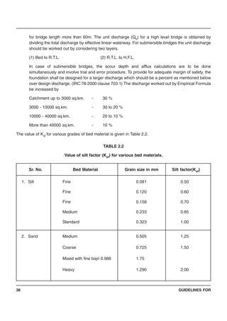 GUIDELINES FOR38
for bridge length more than 60m. The unit discharge (Qb) for a high level bridge is obtained by
dividing the total discharge by effective linear waterway. For submersible bridges the unit discharge
should be worked out by considering two layers.
(1) Bed to R.T.L. (2) R.T.L. to H.F.L.
In case of submersible bridges, the scour depth and afflux calculations are to be done
simultaneously and involve trial and error procedure. To provide for adequate margin of safety, the
foundation shall be designed for a larger discharge which should be a percent as mentioned below
over design discharge. (IRC:78-2000 clause 703.1) The discharge worked out by Empirical Formula
be increased by
Catchment up to 3000 sq.km. - 30 %
3000 - 10000 sq.km. - 30 to 20 %
10000 - 40000 sq.km. - 20 to 10 %
More than 40000 sq.km. - 10 %
The value of Ksf for various grades of bed material is given in Table 2.2.
TABLE 2.2
Value of silt factor (Ksf) for various bed materials.
Sr. No. Bed Material Grain size in mm Silt factor(Ksf)
1. Silt Fine 0.081 0.50
Fine 0.120 0.60
Fine 0.158 0.70
Medium 0.233 0.85
Standard 0.323 1.00
2. Sand Medium 0.505 1.25
Coarse 0.725 1.50
Mixed with fine bajri 0.988 1.75
Heavy 1.290 2.00
 