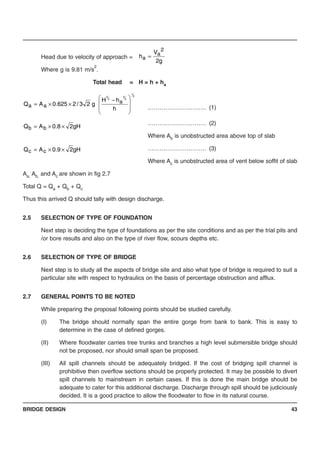 BRIDGE DESIGN 43
Head due to velocity of approach =
Where g is 9.81 m/s
2
.
Total head = H = h + ha
………………………… (1)
………………………… (2)
Where Ab is unobstructed area above top of slab
………………………… (3)
Where Ac is unobstructed area of vent below soffit of slab
Aa, Ab, and Ac are shown in fig 2.7
Total Q = Qa + Qb + Qc
Thus this arrived Q should tally with design discharge.
2.5 SELECTION OF TYPE OF FOUNDATION
Next step is deciding the type of foundations as per the site conditions and as per the trial pits and
/or bore results and also on the type of river flow, scours depths etc.
2.6 SELECTION OF TYPE OF BRIDGE
Next step is to study all the aspects of bridge site and also what type of bridge is required to suit a
particular site with respect to hydraulics on the basis of percentage obstruction and afflux.
2.7 GENERAL POINTS TO BE NOTED
While preparing the proposal following points should be studied carefully.
(I) The bridge should normally span the entire gorge from bank to bank. This is easy to
determine in the case of defined gorges.
(II) Where floodwater carries tree trunks and branches a high level submersible bridge should
not be proposed, nor should small span be proposed.
(III) All spill channels should be adequately bridged. If the cost of bridging spill channel is
prohibitive then overflow sections should be properly protected. It may be possible to divert
spill channels to mainstream in certain cases. If this is done the main bridge should be
adequate to cater for this additional discharge. Discharge through spill should be judiciously
decided. It is a good practice to allow the floodwater to flow in its natural course.
g2
V
h
2
a
a =
2
1
2
3
2
3
h
hH
g23/2625.0AQ a
aa ⎟
⎟
⎠
⎞
⎜
⎜
⎝
⎛ −
××=
gH28.0AQ bb ××=
gH29.0AQ cc ××=
 