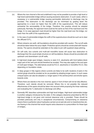 GUIDELINES FOR44
(iv) Where the river channel is flat and undefined it may not be possible to provide a high level or
high-level submersible bridge without causing excessive obstruction. In such cases, either a
causeway or a submersible bridge causing permissible obstruction to discharge may be
provided. The obstruction to the discharge can be minimised by grading down the
approaches to a level not higher than the soffit of the superstructure. This will reduce
somewhat the serviceability of the bridge. Therefore, this practice should be adopted
judiciously. Normally, the approach level could be the same as that of the road level over the
bridge. In no case approach road should be higher than the road level over the bridge, nor
lower than the soffit of the superstructure.
(v) In the case of submersible bridges the soffit of the superstructure should be such as to clear
the affluxed O.F.L.
(vi) Where streams are swift, raft foundations should be provided with caution. The cut-off walls
should be taken below the scour depth. Protective aprons should be constructed with heavier
stones. The aprons should be extended on the sides to join with quadrant slope pitching.
(vii) On soft soils, box culverts and multi-cell monolithic boxes will cause less obstruction to
discharge than the usual simple structure on raft foundations. Boxes should be provided with
upstream and downstream cut-off walls.
(viii) In high-level single span bridges, masonry or plain C.C. abutments with front batters block
major part of the vent and should therefore be avoided. This may also apply to the end span
of multi-span bridges. The alternatives would be R.C.C. abutments or monolithic R.C.C. Box
depending on foundation strata.
(ix) In deep gorges in hilly regions where currents are likely to be swift, locations of piers in the
central gorge should be avoided as far as possible by adopting longer spans. In such cases
unequal spans can also be adopted i.e. longer spans in the central portion and shorter spans
towards ends.
(x) Where there are islands in the river channel, spans in front of them will not be fully effective.
Therefore, such islands should be removed. Where this is not possible the reduced
effectiveness of the spans should be taken into account while proposing the linear waterway
and evaluating the % obstruction to discharge and afflux.
(x) Generally IRC describes submersible and high level bridges. High-level submersible bridge
is another category introduced by the state. In this category clearance prescribed by IRC for
high-level bridge is not given and nominal clearance only is provided. These should be
provided judiciously and only in exceptional circumstances. Compromising on clearance
means there is perfection about hydraulics carried out at said site and no trees/branches etc.
are flowing in the channel that would require extra clearance is a precondition for these type
of bridges..
■
 