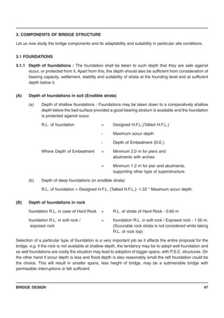 BRIDGE DESIGN 47
3. COMPONENTS OF BRIDGE STRUCTURE
Let us now study the bridge components and its adaptability and suitability in particular site conditions.
3.1 FOUNDATIONS
3.1.1 Depth of foundations : The foundation shall be taken to such depth that they are safe against
scour, or protected from it. Apart from this, the depth should also be sufficient from consideration of
bearing capacity, settlement, stability and suitability of strata at the founding level and at sufficient
depth below it.
(A) Depth of foundations in soil (Erodible strata)
(a) Depth of shallow foundations : Foundations may be taken down to a comparatively shallow
depth below the bed surface provided a good bearing stratum is available and the foundation
is protected against scour.
R.L. of foundation = Designed H.F.L.(Tallied H.F.L.)
- Maximum scour depth
- Depth of Embedment (D.E.)
Where Depth of Embedment = Minimum 2.0 m for piers and
abutments with arches.
= Minimum 1.2 m for pier and abutments,
supporting other type of superstructure.
(b) Depth of deep foundations (in erodible strata)
R.L. of foundation = Designed H.F.L. (Tallied H.F.L.)- 1.33 * Maximum scour depth.
(B) Depth of foundations in rock
foundation R.L. in case of Hard Rock = R.L. of strata of Hard Rock - 0.60 m
foundation R.L. in soft rock / = foundation R.L. in soft rock / Exposed rock - 1.50 m.
exposed rock (Scourable rock strata is not considered while taking
R.L. of rock top)
Selection of a particular type of foundation is a very important job as it affects the entire proposal for the
bridge. e.g. if the rock is not available at shallow depth, the tendency may be to adopt well foundation and
as well foundations are costly the situation may lead to adoption of bigger spans, with P.S.C. structures. On
the other hand if scour depth is less and flood depth is also reasonably small the raft foundation could be
the choice. This will result in smaller spans, less height of bridge, may be a submersible bridge with
permissible interruptions is felt sufficient.
 