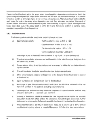 GUIDELINES FOR48
Presence of soft/hard rock within 5m would attract open foundation depending upon the scour depth, the
type of bridge and height of the bridge above and below the bed level. Situation with 5m depth of foundation
below bed and 2m to 3m height of pier above bed may not sound good. Alternative should be thought of in
such cases. So look for the strata where foundation can rest. Start with open foundation. If the depth of
strata is deeper than 6m to 7m think of wells or piles. Simultaneously study scour depth and height of the
bridge above bed level. If the scour depth is within 3.0 m and there is no problem of standing water,
consider the possibility of raft foundations.
3.1.2 Important Points
The following points are to be noted while preparing bridge proposal.
(a) Span to height ratio for Raft foundation be kept as 1.00 to 1.25
Open foundation be kept as 1.25 to 1.50
Pile foundation be kept as 1.25 to 1.75
well foundations it should be 1.50 to 2.00
The height of pier is measured from foundation to top of pier i.e. up to pier cap top.
(b) The dimensions of pier, abutment and well foundation to be taken from type designs or from
the latest I.R.C. Codes.
(c) Proper uniform sitting of well foundation could be ensured by taking the foundation into rock
by about 15 cm.
(d) The raft foundation details be taken from the type designs as applicable.
(e) Other similar designs prepared and approved by the Designs Circle should also be studied
and referred to.
(f) Open foundations are comparatively easy to decide about.
(g) Anchorage of open foundation into the rock shall be as per IRC-78 i.e. minimum 0.60m into
hard rock and 1.50 m into soft rock excluding scourable layers.
(h) Levelling course and annular filling should be proposed for open foundation. Annular filling
should be done with M 15 concrete upto rock level.
(i) Stability of foundation should be worked out. The beginner should obtain the standard
calculation sheets from office, and do the calculations manually to gain confidence. Further
trials could be on computer. Software is available for checking the stability of the foundation.
(j) Area under tension as per IRC:78-2000 clause 706.3.3.2 is allowed up to 33 % for load
combinations including seismic or impact of Barge and 20 % for other load combinations.
 