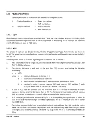 BRIDGE DESIGN 49
3.1.3 FOUNDATION TYPES
Generally two types of foundations are adopted for bridge structures.
(i) Shallow foundations - Open foundations
- Raft foundations
(ii) Deep foundations - Pile foundations
- Well foundations
3.1.3.1 Open
Open foundations are preferred over any other type. These are to be provided when good-founding strata
is available at shallow depth and there is not much problem of dewatering. R.C.C. footings are preferred
over P.C.C. footing in case of RCC piers.
3.1.3.2 Well
The shape of well can be, Single Circular, Double D-Type,Dumbell Type, Twin Circular as shown in
fig.3.1.The typical components of well and various methods of starting well foundations are shown in fig.3.2
and fig. 3.3
Some important points to be noted regarding well foundations are as follows –
a. If the external diameter of single circular wells exceeds 12 m relevant provisions of clause 708.1.2 of
IRC: 78-2000 shall apply.
b. The steining thickness of well shall not be less than 500 mm and shall satisfy the following
relationship
h =
where h = minimum thickness of steining in m
d = external diameter of circular well in m
L = depth of wells in m below top of well cap or LWL whichever is more
K = constant(for wells in cement concrete 0.03,brick masonry 0.05 and twin D wells
0.39(For details refer to clause 708.2.3 of IRC: 78-2000).
c. In case of PCC wells the concrete shall not be learner than M-15. In case of conditions of severe
exposure, steining shall not be leaner than M-20. The horizontal annular section of well steining
shall be checked for ovalisation moments taking account of side earth pressure.
d. M.S. cutting edge shall not be less than 40 kg/m to facilitate sinking through all types of strata. In
case of well curb the internal angle should be kept at about 30
0
to 37
0
.Well curb shall not be leaner
than RCC M-25.
e. The bottom plug provided should be such that the top is kept not lower than 300 mm in the centre
above the top of the curb sump to be provided below the level of cutting edge. Well filling above the
bottom plug shall be done generally with sand. Top plug of 300 mm in M-15 shall be provided over
filling.
Lkd
 