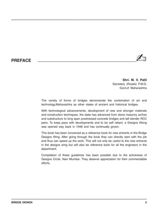 BRIDGE DESIGN 5
PREFACE
Shri. M. V. Patil
Secretary (Roads) P.W.D.
Govt.of Maharashtra
The variety of forms of bridges demonstrate the combination of art and
technology.Maharashtra as other states of ancient and historical bridges.
With technological advancements, development of new and stronger materials
and construction techniques, the state has advanced from stone masonry arches
and substructure to long span prestressed concrete bridges and tall slender RCC
piers. To keep pace with developments and to be self reliant, a Designs Wong
was opened way back in 1948 and has continually grown.
This book has been conceived as a reference book for new entrants in the Bridge
Designs Wing. After going through the book they can directly start with the job
and thus can speed up the work. This will not only be useful to the new entrants
in the designs wing but will also be reference book for all the engineers in the
department.
Compilation of these guidelines has been possible due to the activeness of
Designs Circle, Navi Mumbai. They deserve appreciation for their commendable
efforts.
✍
 
