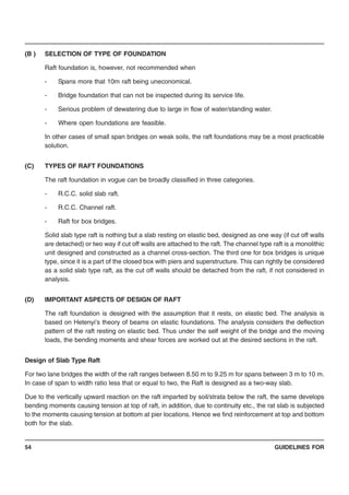 GUIDELINES FOR54
(B ) SELECTION OF TYPE OF FOUNDATION
Raft foundation is, however, not recommended when
- Spans more that 10m raft being uneconomical.
- Bridge foundation that can not be inspected during its service life.
- Serious problem of dewatering due to large in flow of water/standing water.
- Where open foundations are feasible.
In other cases of small span bridges on weak soils, the raft foundations may be a most practicable
solution.
(C) TYPES OF RAFT FOUNDATIONS
The raft foundation in vogue can be broadly classified in three categories.
- R.C.C. solid slab raft.
- R.C.C. Channel raft.
- Raft for box bridges.
Solid slab type raft is nothing but a slab resting on elastic bed, designed as one way (if cut off walls
are detached) or two way if cut off walls are attached to the raft. The channel type raft is a monolithic
unit designed and constructed as a channel cross-section. The third one for box bridges is unique
type, since it is a part of the closed box with piers and superstructure. This can rightly be considered
as a solid slab type raft, as the cut off walls should be detached from the raft, if not considered in
analysis.
(D) IMPORTANT ASPECTS OF DESIGN OF RAFT
The raft foundation is designed with the assumption that it rests, on elastic bed. The analysis is
based on Hetenyi’s theory of beams on elastic foundations. The analysis considers the deflection
pattern of the raft resting on elastic bed. Thus under the self weight of the bridge and the moving
loads, the bending moments and shear forces are worked out at the desired sections in the raft.
Design of Slab Type Raft
For two lane bridges the width of the raft ranges between 8.50 m to 9.25 m for spans between 3 m to 10 m.
In case of span to width ratio less that or equal to two, the Raft is designed as a two-way slab.
Due to the vertically upward reaction on the raft imparted by soil/strata below the raft, the same develops
bending moments causing tension at top of raft, in addition, due to continuity etc., the rat slab is subjected
to the moments causing tension at bottom at pier locations. Hence we find reinforcement at top and bottom
both for the slab.
 