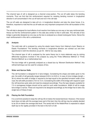 BRIDGE DESIGN 55
The channel type of raft is designed as a channel cross-section. The cut off walls takes the bending
moments. Thus we find that the reinforcement required for resisting bending moment in longitudinal
direction is all concentrated in the cut off wall and not in the raft slab
The cut off walls are designed to take all b.m. in longitudinal direction and also the shear forces. It is,
therefore, important to note that the cut off walls are very important component of the raft foundation of this
type.
The raft slab is designed for local effects of soil reaction from below as one way or two way reinforced slab.
Hence we find the reinforcement pattern in this slab also similar to that in solid slab. The raft slab of box
bridge is generally designed as one way as the box is analysed as a closed rectangular frame. Hence the
main reinforcement in this raft is unidirectional.
(E) Analysis
The solid slab raft is analysed by using the elastic beam theory from Hetenyi’s book ‘Beams on
Elastic Foundations3
The bending moments in longitudinal direction are worked out and then
apportioned in both the directions as per IS : 456 for two way slabs.
The channel type of raft is analysed by the same theory but in more elaborate way by solving
differential equations involved in the analysis by using the ‘Finite Difference Method’ or “Finite
Element Method’ as a mathematical tool.
The box bridge raft is generally analysed as a closed box by ‘Moment Distribution Method’. Any
refined technique can be used for analysis of box.
(F) Wider and Narrow Rafts
The raft foundation is designed for 2 lane bridges. Considering the shape and batter given to the
pier, the width of raft generally ranges between 8.55 m to 9.25 m. In case of minor bridges (length <
30 m) where the width of bridge is required to be kept equal to the specified formation width of the
road, the raft width provided is 10 m to 12 m. Considering the width of the bridge with respect to span
the raft becomes quite wide and need be analysed accordingly. Thus the type designs available for
7.5 m carriageway bridges should not be used for such wider foundations. Width of raft for single
lane bridge is narrow. These are required to be designed accordingly as the bridge has to take only
single lane of Class-A load.
(G) Placing the Raft Foundation
It is a common practice to keep the raft top 30 cm below the lowest bed level. However, if the lowest
level does not tally with the average lower part of the bed, then the raft top may be suitable decided
to be 30 cm below the average bed level. The sandy bed of the Nallah/River is expected to adjust
itself due to the rigidity provided in the bed in the form of raft.
 