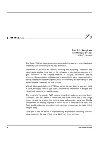 GUIDELINES FOR6
FEW WORDS
Shri. P. L. Bongirwar
Joint Managing Director,
MSRDC, Mumbai
The State PWD has taken progressive steps in furtherance and strengthening of
knowledge and innovating in the field of bridges.
Information is essential for realistic planning and budgeting. Research and
experimental studies throw light on the behaviour of structural components and
give confidence in the adopted methods of analysis. Innovations lead to
economy. Repairs and rehabilitation are unavoidable in some cases and yet in
others present unnecessary expenditure on reconstructing the same bridges and
saves financial resources for new bridges.
With all this aspects before it, PWD has set up its own designs wing way back
in 1948,developed various type plans, collected the information of bridges and
carried out research for specific cases.
This book is further step by PWD towards streamlined and more accurate design
of bridges, with the advent of computers, the most critical part of the bridge
design namely the analysis has become easy and accurate. Many user friendly
programmes are already prepared in house, the list is attached in the book. The
State would endeavour to evolve more computer programmes to make bridge
designs easy.
I am glad to see the efforts of Superintending Engineer(Br) becoming useful to
fellow engineers by way of this book. Wish him every success.
✍
 