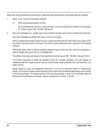 GUIDELINES FOR62
Apart from above-mentioned combinations, following load combinations should generally be checked.
1. Dead + Live + wind in transverse direction
(i) Wind acting perpendicular to deck.
65 % perpendicular and 35 % along the deck. The wind velocity and method of computation
of forces is given IRC: 6-2000. (Section-II).
2. One span dislodged (i.e. smaller span not in position) for pier and no span condition for abutment.
One span dislodged condition with Class A one train on span.
While considering the water current forces it is also assumed that the water flows at an angle of 20°
resulting in transverse force on the pier. This force is quite substantial and is important in the stability
analysis.
Differential water head of 250mm between opposite faces of the pier also need be considered in
case of bridge with pucca floor or in-readable bed.
The effect of live load surcharge on the abutments shall be as per IRC: 78-2000, Clause 710.4.4.
It is further necessary to check the stability of pier for ‘no-span’ condition. The pier having no
stabilising load from superstructure may be found unsafe under particular load combinations, e.g.
water current.
Barge impact (in case of navigational channels) is one of the important factors in substructure
design. The values of barge impact load should be judiciously considered depending on the weight
of the moving barge. The highest point on the pier where barge is likely to hit the barge need be
defined and constructed accordingly. Typical arrangement is shown in fig 3.6.
 