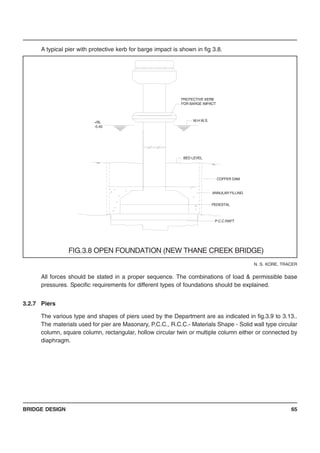 BRIDGE DESIGN 65
A typical pier with protective kerb for barge impact is shown in fig 3.8.
All forces should be stated in a proper sequence. The combinations of load & permissible base
pressures. Specific requirements for different types of foundations should be explained.
3.2.7 Piers
The various type and shapes of piers used by the Department are as indicated in fig.3.9 to 3.13..
The materials used for pier are Masonary, P.C.C., R.C.C.- Materials Shape - Solid wall type circular
column, square column, rectangular, hollow circular twin or multiple column either or connected by
diaphragm.
N. S. KORE, TRACER
+RL
-5.40
P.C.C.RAFT
PEDESTAL
ANNULAR FILLING
COFFER DAM
BED LEVEL
M.H.W.S.
PROTECTIVE KERB
FOR BARGE IMPACT
FIG.3.8 OPEN FOUNDATION (NEW THANE CREEK BRIDGE)
 