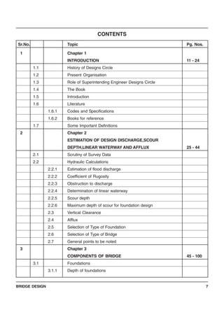 BRIDGE DESIGN 7
CONTENTS
Sr.No. Topic Pg. Nos.
1 Chapter 1
INTRODUCTION 11 - 24
1.1 History of Designs Circle
1.2 Present Organisation
1.3 Role of Superintending Engineer Designs Circle
1.4 The Book
1.5 Introduction
1.6 Literature
1.6.1 Codes and Specifications
1.6.2 Books for reference
1.7 Some Important Definitions
2 Chapter 2
ESTIMATION OF DESIGN DISCHARGE,SCOUR
DEPTH,LINEAR WATERWAY AND AFFLUX 25 - 44
2.1 Scrutiny of Survey Data
2.2 Hydraulic Calculations
2.2.1 Estimation of flood discharge
2.2.2 Coefficient of Rugosity
2.2.3 Obstruction to discharge
2.2.4 Determination of linear waterway
2.2.5 Scour depth
2.2.6 Maximum depth of scour for foundation design
2.3 Vertical Clearance
2.4 Afflux
2.5 Selection of Type of Foundation
2.6 Selection of Type of Bridge
2.7 General points to be noted
3 Chapter 3
COMPONENTS OF BRIDGE 45 - 100
3.1 Foundations
3.1.1 Depth of foundations
 