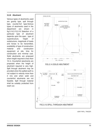 BRIDGE DESIGN 71
3.2.8 Abutment
Various types of abutments used
are gravity type, spill through
type, counter-fort type.Various
types of abutments used in the
department are shown in
fig.3.14,3.15,3.16 Selection of a
particular type of abutment
depends upon the span , type of
superstructure, height of
substructure, magnitude of loads
and forces to be transmitted,
availability of type of construction
material and construction
equipment at site, time for
construction and minimal cost.
Solid abutments are proposed
when height required is less than
10 m. Counterfort abutments are
proposed when the height of
abutment required is very high.
Spill through abutment may be
provided when the spilled earth is
not subject to velocity more than
2 m/s and when solid and
counterfort abutments are not
feasible. Spill through material
shall be suitably protected from
wash out.
UDAY PATIL, TRACER
ABUTMENT
CAP AND
DIRT WALL
FACE WALL
SOLID SLAB SUPERSTRUCTURE
ELASTOMERIC
BEARING THICKNESS
' t ' METRE
300
COMBINED
FOOTING
COLUMN
G.L.
SOLID SLAB
1000
1200
CAP
DIRT
WALL
COMBINED
FOOTING
COLUMNS
ABUTMENT CAP
MINIMUM150 mm.
RIDING RETURN
SUPERSTRUCTURE
H/n 1.20 m. 0.2 H. 0.2 H.
H/n + 1.20 +0.4H.
1:n
0.2H
0.8H
H
600
FIG.3.14 SOLID ABUTMENT
FIG.3.15 SPILL THROUGH ABUTMENT
FLY BACK
RETURN
7500
7500
1000
900
300
900
 