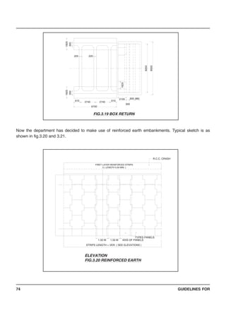 GUIDELINES FOR74
Now the department has decided to make use of reinforced earth embankments. Typical sketch is as
shown in fig.3.20 and 3.21.
6700
2740
1825
300
610
225
1825
300
8550
980900
300
2100
6102740
8250
1825
225
FIG.3.19 BOX RETURN
STRIPS LENGTH = VER. ( SEE ELEVATIONS )
1.50 M1.50 M
TYPES PANELS
AXIS OF PANELS
R.C.C. CRASH
FIRET LAYER REINFORCED STRIPS
5 ( LENGTH 5.00 MIN. )
ELEVATION
FIG.3.20 REINFORCED EARTH
 