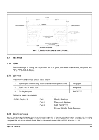 BRIDGE DESIGN 75
3.3 BEARINGS
3.3.1 Types
Various bearings in use by the department are M.S. plate, cast steel rocker rollers, neoprene, and
POT/ PTFE, R.C.C. Roller.
3.32 Selection
The selection of Bearings should be as follows :
1 Spans upto and including 10 m for solid slab superstructure Tar paper
2 Span > 10 m and < 25m Neoprene
3 For larger spans POT/PTFE
Reference should be made to
I.R.C.83 Section IX Part I Metalic Bearings
Part II Elastomeric Berings
Part III POT, POT/PTFE
Pin and Metallic Guide Bearings.
3.3.3 Seismic arrestors
To prevent dislodgement of superstructure reaction blocks or other types of arrestors shall be provided and
designed for twice the seismic force. For further details refer I.R.C.:6-2000, Clause 222.11.
5.65 M
SELECTED FILL CONFORMING TO
SPECIFICATIONS
12.00 M
5.50 M
5.65 M
SECTIONAL ELEVATION
0.6 m
CRASH BARRIER
H.A. REINFORCED STRIPS
( FOR WALL )
2.5 % CAMBER
5.50 M
CONCRETE LEVELING
FOOTING
( 40cm. x 20 cm )
PRECAST CONCRETE
PANELS 14 cm. THK.MIMIMUM
M - 40 GRADE
0.6 m
CRASH BARRIER
FIG.3.21 REINFORCED EARTH EMBANKMENT
 