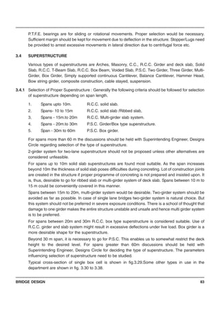 BRIDGE DESIGN 83
P.T.F.E. bearings are for sliding or rotational movements. Proper selection would be necessary.
Sufficient margin should be kept for movement due to deflection in the structure. Stopper/Lugs need
be provided to arrest excessive movements in lateral direction due to centrifugal force etc.
3.4 SUPERSTRUCTURE
Various types of superstructures are Arches, Masonry, C.C., R.C.C. Girder and deck slab, Solid
Slab, R.C.C. T-Beam Slab, R.C.C. Box Beam, Voided Slab, P.S.C. Two Girder, Three Girder, Multi-
Girder, Box Girder, Simply supported continuous Cantilever, Balance Cantilever, Hammer Head,
Bow string girder, composite construction, cable stayed, suspension.
3.4.1 Selection of Proper Superstructure : Generally the following criteria should be followed for selection
of superstructure depending on span length.
1. Spans upto 10m. R.C.C. solid slab.
2. Spans- 10 to 15m R.C.C. solid slab /Ribbed slab,
3. Spans - 15m.to 20m R.C.C. Multi-girder slab system.
4. Spans - 20m.to 30m P.S.C. Girder/Box type superstructure.
5. Span - 30m to 60m P.S.C. Box girder.
For spans more than 60 m the discussions should be held with Superintending Engineer, Designs
Circle regarding selection of the type of superstructure.
2-girder system for two-lane superstructure should not be proposed unless other alternatives are
considered unfeasible.
For spans up to 10m solid slab superstructures are found most suitable. As the span increases
beyond 10m the thickness of solid slab poses difficulties during concreting. Lot of construction joints
are created in the structure if proper programme of concreting is not prepared and insisted upon. It
is, thus, desirable to go for ribbed slab or multi-girder system of deck slab. Spans between 10 m to
15 m could be conveniently covered in this manner.
Spans between 15m to 20m, multi-girder system would be desirable. Two-girder system should be
avoided as far as possible. In case of single lane bridges two-girder system is natural choice. But
this system should not be preferred in severe exposure conditions. There is a school of thought that
damage to one girder makes the entire structure unstable and unsafe and hence multi girder system
is to be preferred.
For spans between 20m and 30m R.C.C. box type superstructure is considered suitable. Use of
R.C.C. girder and slab system might result in excessive deflections under live load. Box girder is a
more desirable shape for the superstructure.
Beyond 30 m span, it is necessary to go for P.S.C. This enables us to somewhat restrict the deck
height to the desired level. For spans greater than 60m discussions should be held with
Superintending Engineer, Designs Circle for deciding the type of superstructure. The parameters
influencing selection of superstructure need to be studied.
Typical cross-section of single box cell is shown in fig.3.29.Some other types in use in the
department are shown in fig. 3.30 to 3.38.
 