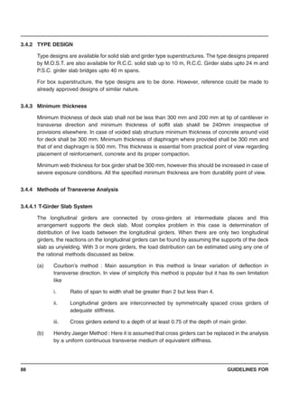 GUIDELINES FOR88
3.4.2 TYPE DESIGN
Type designs are available for solid slab and girder type superstructures. The type designs prepared
by M.O.S.T. are also available for R.C.C. solid slab up to 10 m, R.C.C. Girder slabs upto 24 m and
P.S.C. girder slab bridges upto 40 m spans.
For box superstructure, the type designs are to be done. However, reference could be made to
already approved designs of similar nature.
3.4.3 Minimum thickness
Minimum thickness of deck slab shall not be less than 300 mm and 200 mm at tip of cantilever in
transverse direction and minimum thickness of soffit slab shakll be 240mm irrespective of
provisions elsewhere. In case of voided slab structure minimum thickness of concrete around void
for deck shall be 300 mm. Minimum thickness of diaphragm where provided shall be 300 mm and
that of end diaphragm is 500 mm. This thickness is essential from practical point of view regarding
placement of reinforcement, concrete and its proper compaction.
Minimum web thickness for box girder shall be 300 mm, however this should be increased in case of
severe exposure conditions. All the specified minimum thickness are from durability point of view.
3.4.4 Methods of Transverse Analysis
3.4.4.1 T-Girder Slab System
The longitudinal girders are connected by cross-girders at intermediate places and this
arrangement supports the deck slab. Most complex problem in this case is determination of
distribution of live loads between the longitudinal girders. When there are only two longitudinal
girders, the reactions on the longitudinal girders can be found by assuming the supports of the deck
slab as unyielding. With 3 or more girders, the load distribution can be estimated using any one of
the rational methods discussed as below.
(a) Courbon’s method : Main assumption in this method is linear variation of deflection in
transverse direction. In view of simplicity this method is popular but it has its own limitation
like
i. Ratio of span to width shall be greater than 2 but less than 4.
ii. Longitudinal girders are interconnected by symmetrically spaced cross girders of
adequate stiffness.
iii. Cross girders extend to a depth of at least 0.75 of the depth of main girder.
(b) Hendry Jaeger Method : Here it is assumed that cross girders can be replaced in the analysis
by a uniform continuous transverse medium of equivalent stiffness.
 