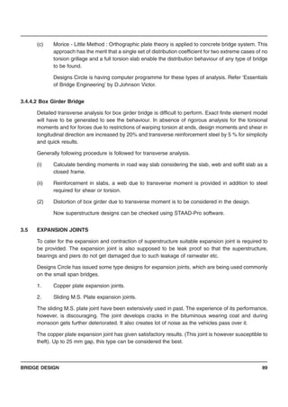 BRIDGE DESIGN 89
(c) Morice - Little Method : Orthographic plate theory is applied to concrete bridge system. This
approach has the merit that a single set of distribution coefficient for two extreme cases of no
torsion grillage and a full torsion slab enable the distribution behaviour of any type of bridge
to be found.
Designs Circle is having computer programme for these types of analysis. Refer ‘Essentials
of Bridge Engineering’ by D.Johnson Victor.
3.4.4.2 Box Girder Bridge
Detailed transverse analysis for box girder bridge is difficult to perform. Exact finite element model
will have to be generated to see the behaviour. In absence of rigorous analysis for the torsional
moments and for forces due to restrictions of warping torsion at ends, design moments and shear in
longitudinal direction are increased by 20% and transverse reinforcement steel by 5 % for simplicity
and quick results.
Generally following procedure is followed for transverse analysis.
(i) Calculate bending moments in road way slab considering the slab, web and soffit slab as a
closed frame.
(ii) Reinforcement in slabs, a web due to transverse moment is provided in addition to steel
required for shear or torsion.
(2) Distortion of box girder due to transverse moment is to be considered in the design.
Now superstructure designs can be checked using STAAD-Pro software.
3.5 EXPANSION JOINTS
To cater for the expansion and contraction of superstructure suitable expansion joint is required to
be provided. The expansion joint is also supposed to be leak proof so that the superstructure,
bearings and piers do not get damaged due to such leakage of rainwater etc.
Designs Circle has issued some type designs for expansion joints, which are being used commonly
on the small span bridges.
1. Copper plate expansion joints.
2. Sliding M.S. Plate expansion joints.
The sliding M.S. plate joint have been extensively used in past. The experience of its performance,
however, is discouraging. The joint develops cracks in the bituminous wearing coat and during
monsoon gets further deteriorated. It also creates lot of noise as the vehicles pass over it.
The copper plate expansion joint has given satisfactory results. (This joint is however susceptible to
theft). Up to 25 mm gap, this type can be considered the best.
 