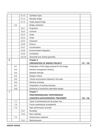 BRIDGE DESIGN 9
5.1.3 Cantilever type
5.1.4 Movable bridge
5.1.5 Cable stayed bridge
5.2 Bridge aesthetics
5.2.1 Proportion
5.2.2 Contrast
5.2.3 Scale
5.2.4 Order
5.2.5 Character
5.2.6 Colours
5.2.7 Functionalism
5.2.8 Environmental Integration
5.2.9 Complexity
5.2.10 Horizontal and vertical geometry
6 Chapter 6
PREPARATION OF BRIDGE PROJECT 121 - 128
6.1 Preparation of first stage proposal for the bridge
6.2 General arrangement drawing
6.3 Detailed estimate
6.4 Designs criteria
6.5 Trends and practices followed in the state
6.6 Working drawings
6.7 Preparation of working drawings
6.8 Checking of contractors alternative design
7 Chapter 7
PRESTRESSING,HIGH PERFORMANCE
CONCRETE,ANTICORROSIVE TREATMENT 129 - 136
7.1 Types of prestressing and its proper use
7.2 Future prestressing arrangement
7.3 High performance concrete
7.3.1 Durability
7.3.2 New materials
7.4 Anticorrosive treatment
7.4.1 Reinforcement
 