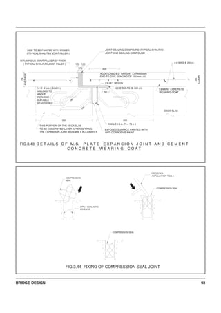 BRIDGE DESIGN 93
COMPRESSION SEAL
FIG.3.44 FIXING OF COMPRESSION SEAL JOINT
COMPRESSION SEAL
APPLY BONLASTIC
ADHESIVE
COMPRESSION
SEAL
POGO STICK
( INSTALLATION TOOL )
6 Ø BARS @ 200 c/c.
ADDITIONAL 6 Ø BARS AT EXPANSION
END TO GIVE SPACING OF 100 mm. c/c.
75
AVERAGE
BITUMINOUS JOINT FILLEER 37 THICK
( TYPICAL SHALITAX JOINT FILLER )
370
180
ANGLE I.S.A. 75 x 75 x 6
EXPOSED SURFACE PAINTED WITH
ANTI CORROSIVE PAINT
DECK SLAB
300
THIS PORTION OF THE DECK SLAB
TO BE CONCRETED LATER AFTER SETTING
THE EXPANSION JOINT ASSEMBLY ACCORATLY
300
FILLET WELDS
180
12 Ø @ c/c. ( EACH )
WELDED TO
ANGLE
IRON AND
SUITABLE
STAGGERED
50
120 Ø BOLTS @ 300 c/c. CEMENT CONCRETE
WEARING COAT
20
CLEAR
300
JOINT SEALING COMPOUND (TYPICAL SHALITAX
JOINT AND SEALING COMPOUND )
SIDE TO BE PAINTED WITH PRIMER
( TYPICAL SHALITAX JOINT FILLER )
120 120
FIG.3.43 D E T A I L S O F M. S. P L A T E E X P A N S I O N J O I N T A N D C E M E N T
C O N C R E T E W E A R I N G C O A T
 