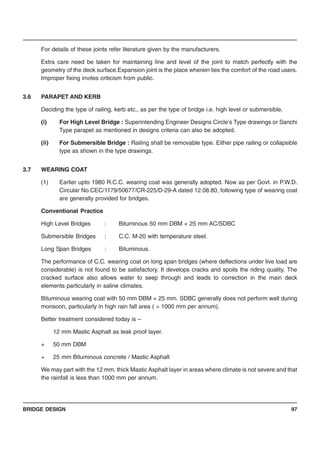 BRIDGE DESIGN 97
For details of these joints refer literature given by the manufacturers.
Extra care need be taken for maintaining line and level of the joint to match perfectly with the
geometry of the deck surface.Expansion joint is the place wherein lies the comfort of the road users.
Improper fixing invites criticism from public.
3.6 PARAPET AND KERB
Deciding the type of railing, kerb etc., as per the type of bridge i.e. high level or submersible.
(i) For High Level Bridge : Superintending Engineer Designs Circle’s Type drawings or Sanchi
Type parapet as mentioned in designs criteria can also be adopted.
(ii) For Submersible Bridge : Railing shall be removable type. Either pipe railing or collapsible
type as shown in the type drawings.
3.7 WEARING COAT
(1) Earlier upto 1980 R.C.C. wearing coat was generally adopted. Now as per Govt. in P.W.D.
Circular No.CEC/1179/50677/CR-225/D-29-A dated 12.08.80, following type of wearing coat
are generally provided for bridges.
Conventional Practice
High Level Bridges : Bituminous 50 mm DBM + 25 mm AC/SDBC
Submersible Bridges : C.C. M-20 with temperature steel.
Long Span Bridges : Bituminous.
The performance of C.C. wearing coat on long span bridges (where deflections under live load are
considerable) is not found to be satisfactory. It develops cracks and spoils the riding quality. The
cracked surface also allows water to seep through and leads to correction in the main deck
elements particularly in saline climates.
Bituminous wearing coat with 50 mm DBM + 25 mm. SDBC generally does not perform well during
monsoon, particularly in high rain fall area ( > 1000 mm per annum).
Better treatment considered today is –
12 mm Mastic Asphalt as leak proof layer.
+ 50 mm DBM
+ 25 mm Bituminous concrete / Mastic Asphalt
We may part with the 12 mm. thick Mastic Asphalt layer in areas where climate is not severe and that
the rainfall is less than 1000 mm per annum.
 