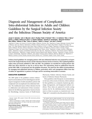 IDSA GUIDELINES




Diagnosis and Management of Complicated
Intra-abdominal Infection in Adults and Children:
Guidelines by the Surgical Infection Society
and the Infectious Diseases Society of America
Joseph S. Solomkin,1 John E. Mazuski,2 John S. Bradley,3 Keith A. Rodvold,7,8 Ellie J. C. Goldstein,5 Ellen J. Baron,6
Patrick J. O’Neill,9 Anthony W. Chow,16 E. Patchen Dellinger,10 Soumitra R. Eachempati,11 Sherwood Gorbach,12
Mary Hilﬁker,4 Addison K. May,13 Avery B. Nathens,17 Robert G. Sawyer,14 and John G. Bartlett15
1
 Department of Surgery, the University of Cincinnati College of Medicine, Cincinnati, Ohio; 2Department of Surgery, Washington University School
of Medicine, Saint Louis, Missouri; Departments of 3Pediatric Infectious Diseases and 4Surgery, Rady Children’s Hospital of San Diego, San
Diego, 5R. M. Alden Research Laboratory, David Geffen School of Medicine at UCLA, Los Angeles, 6Department of Pathology, Stanford University
School of Medicine, Palo Alto, California; Departments of 7Pharmacy Practice and 8Medicine, University of Illinois at Chicago, Chicago;
9
 Department of Surgery, The Trauma Center at Maricopa Medical Center, Phoenix, Arizona; 10Department of Surgery, University of Washington,
Seattle; 11Department of Surgery, Cornell Medical Center, New York, New York; 12Department of Medicine, Tufts University School of Medicine,
Boston, Massachusetts; 13Department of Surgery, Vanderbilt University Medical Center, Nashville, Tennessee; 14Department of Surgery, University
of Virginia, Charlottesville; 15Department of Medicine, Johns Hopkins University School of Medicine, Baltimore, Maryland; and 16Department of
Medicine, University of British Columbia, Vancouver, British Columbia, and 17St Michael’s Hospital, Toronto, Ontario, Canada


Evidence-based guidelines for managing patients with intra-abdominal infection were prepared by an Expert
Panel of the Surgical Infection Society and the Infectious Diseases Society of America. These updated guidelines
replace those previously published in 2002 and 2003. The guidelines are intended for treating patients who
either have these infections or may be at risk for them. New information, based on publications from the
period 2003–2008, is incorporated into this guideline document. The panel has also added recommendations
for managing intra-abdominal infection in children, particularly where such management differs from that
of adults; for appendicitis in patients of all ages; and for necrotizing enterocolitis in neonates.

EXECUTIVE SUMMARY                                                                    Pharmacists, Pediatric Infectious Diseases Society, and
                                                                                     Society of Infectious Diseases Pharmacists.
The 2009 update of the guidelines contains evidence-
                                                                                        These guidelines make therapeutic recommendations
based recommendations for the initial diagnosis and sub-
                                                                                     on the basis of the severity of infection, which is deﬁned
sequent management of adult and pediatric patients with
                                                                                     for these guidelines as a composite of patient age, phys-
complicated and uncomplicated intra-abdominal infec-
                                                                                     iologic derangements, and background medical con-
tion. The multifaceted nature of these infections has led
                                                                                     ditions. These values are captured by severity scoring
to collaboration and endorsement of these recommen-
                                                                                     systems, but for the individual patient, clinical judg-
dations by the following organizations: American Society
                                                                                     ment is at least as accurate as a numerical score [1–4].
for Microbiology, American Society of Health-System
                                                                                     “High risk” is intended to describe patients with a range


   Received 7 October 2009; accepted 9 October 2009; electronically published           This guideline might be updated periodically. To be sure you have the most
23 December 2009.                                                                    recent version, check the Web site of the journal (http://www.journals.uchicago
   Reprints or correspondence: Dr Joseph S. Solomkin, Dept of Surgery, University    .edu/page/cid/IDSAguidelines.html).
of Cincinnati College of Medicine, 231 Albert B. Sabin Way, Cincinnati OH 45267-        It is important to realize that guidelines cannot always account for individual
0558 (joseph.solomkin@uc.edu).                                                       variation among patients. They are not intended to supplant physician judgment
Clinical Infectious Diseases 2010; 50:133–64                                         with respect to particular patients or special clinical situations. The Infectious
   2009 by the Infectious Diseases Society of America. All rights reserved.          Diseases Society of America considers adherence to these guidelines to be
1058-4838/2010/5002-0001$15.00                                                       voluntary, with the ultimate determination regarding their application to be made
DOI: 10.1086/649554                                                                  by the physician in the light of each patient’s individual circumstances.



                                                                                Complicated Intra-abdominal Infection Guidelines • CID 2010:50 (15 January) • 133
 
