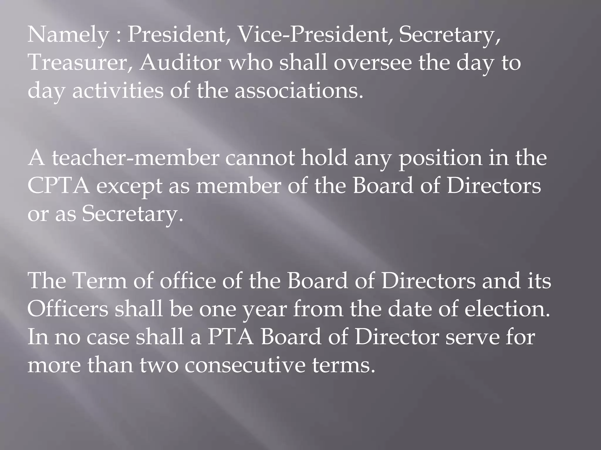 Namely : President, Vice-President, Secretary,
Treasurer, Auditor who shall oversee the day to
day activities of the associations.
A teacher-member cannot hold any position in the
CPTA except as member of the Board of Directors
or as Secretary.
The Term of office of the Board of Directors and its
Officers shall be one year from the date of election.
In no case shall a PTA Board of Director serve for
more than two consecutive terms.
 